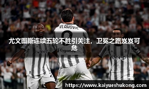 尤文图斯连续五轮不胜引关注，卫冕之路岌岌可危