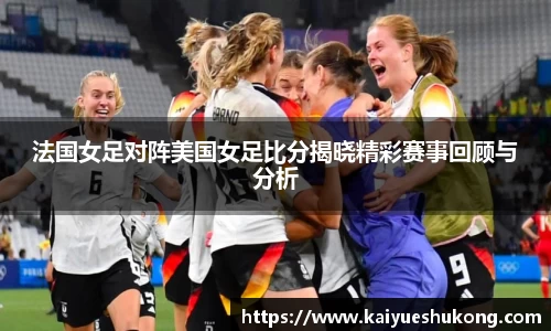 法国女足对阵美国女足比分揭晓精彩赛事回顾与分析